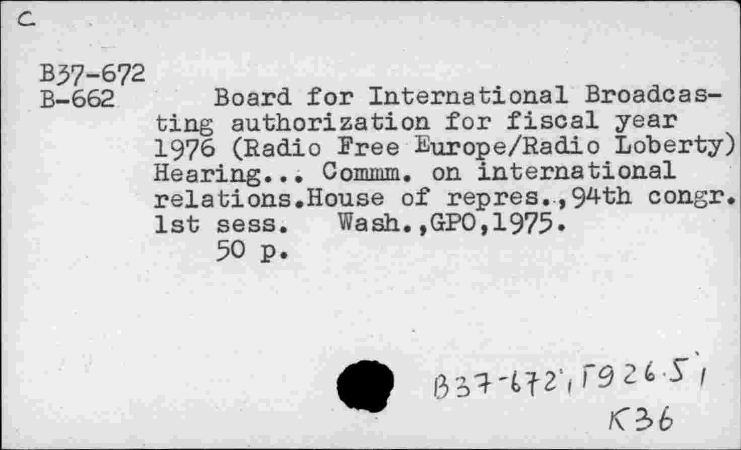 ﻿B37-672
B-662 Board for International Broadcasting authorization for fiscal year 1976 (Radio Free Europe/Radio Loberty) Hearing... Comma. on international relations.House of repres.,94th congr. 1st sess. Wash.,GPO,1975»
50 p.
r92t y / <3.6